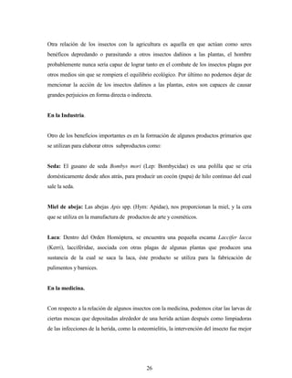 26
Otra relación de los insectos con la agricultura es aquella en que actúan como seres
benéficos depredando o parasitando a otros insectos dañinos a las plantas, el hombre
probablemente nunca sería capaz de lograr tanto en el combate de los insectos plagas por
otros medios sin que se rompiera el equilibrio ecológico. Por último no podemos dejar de
mencionar la acción de los insectos dañinos a las plantas, estos son capaces de causar
grandes perjuicios en forma directa o indirecta.
En la Industria.
Otro de los beneficios importantes es en la formación de algunos productos primarios que
se utilizan para elaborar otros subproductos como:
Seda: El gusano de seda Bombys mori (Lep: Bombycidae) es una polilla que se cría
domésticamente desde años atrás, para producir un cocón (pupa) de hilo continuo del cual
sale la seda.
Miel de abeja: Las abejas Apis spp. (Hym: Apidae), nos proporcionan la miel, y la cera
que se utiliza en la manufactura de productos de arte y cosméticos.
Laca: Dentro del Orden Homóptera, se encuentra una pequeña escama Laccifer lacca
(Kerri), lacciféridae, asociada con otras plagas de algunas plantas que producen una
sustancia de la cual se saca la laca, éste producto se utiliza para la fabricación de
pulimentos y barnices.
En la medicina.
Con respecto a la relación de algunos insectos con la medicina, podemos citar las larvas de
ciertas moscas que depositadas alrededor de una herida actúan después como limpiadoras
de las infecciones de la herida, como la osteomielitis, la intervención del insecto fue mejor
 