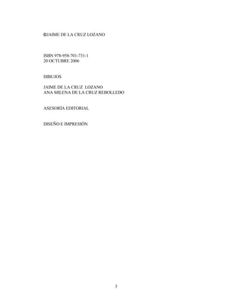 3
JAIME DE LA CRUZ LOZANO
ISBN 978-958-701-731-1
20 OCTUBRE 2006
DIBUJOS
JAIME DE LA CRUZ LOZANO
ANA MILENA DE LA CRUZ REBOLLEDO
ASESORÍA EDITORIAL
DISEÑO E IMPRESIÓN
 