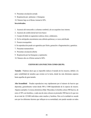 38
8. Presentan circulación cerrada
9. Respiración por pulmones ó branquias
10. Número bajo en el Reino Animal el 20%
Invertebrados.
1. Ausencia del notocordio o columna vertebral y de un esqueleto óseo interno.
2. Ausencia de cordón dorsal nervioso hueco
3. Cuerpo dividido en segmentos (cabeza, tórax y abdomen)..
4. En los artrópodos encontramos una cubierta quitinosa y a veces calcificada
5. Poseen exoesqueleto.
6. Su reproducción puede ser agamética por fisión, gemación o fragmentación y gamética.
7. Presentan metamorfosis
8. Presentan circulación abierta
9. Respiración por las branquias y espiráculos
10. Número alto en el Reino animal el 80%
EXITOS DE LOS INSECTOS COMO GRUPO.
Tamaño: Podemos decir que es imposible indicar el tamaño de los insectos, debido a la
gran variabilidad de tamaños que existen en la tierra, desde las más diminutas especies
hasta aquellas de gran tamaño.
Alta fecundidad: Pueden reproducirse muy rápidamente por el número de huevos que
depositan, generalmente varían desde 500 a 5.000 dependiendo de la especie de insecto.
Algunos ejemplos: la mosca doméstica (Dipt: Muscidae), la hembra coloca 500 huevos, de
estos el 50% son hembras, y cada una de estas colocan en promedio 500 huevos lo que nos
da un total de 125.000 individuos entre machos y hembras. Pero en la realidad no sucede
esto por los diferentes factores que influyen en su mortalidad, esto puede suceder en todos
 