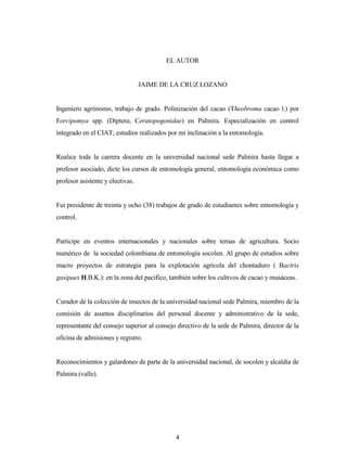 4
EL AUTOR
JAIME DE LA CRUZ LOZANO
Ingeniero agrónomo, trabajo de grado. Polinización del cacao (Theobroma cacao l.) por
Forcipomya spp. (Díptera; Ceratopogonidae) en Palmira. Especialización en control
integrado en el CIAT; estudios realizados por mi inclinación a la entomología.
Realice toda la carrera docente en la universidad nacional sede Palmira hasta llegar a
profesor asociado, dicte los cursos de entomología general, entomología económica como
profesor asistente y electivas.
Fui presidente de treinta y ocho (38) trabajos de grado de estudiantes sobre entomología y
control.
Participe en eventos internacionales y nacionales sobre temas de agricultura. Socio
numérico de la sociedad colombiana de entomología socolen. Al grupo de estudios sobre
macro proyectos de estrategia para la explotación agrícola del chontaduro ( Bactris
gasipaes H.B.K.): en la zona del pacifico, también sobre los cultivos de cacao y musáceas.
Curador de la colección de insectos de la universidad nacional sede Palmira, miembro de la
comisión de asuntos disciplinarios del personal docente y administrativo de la sede,
representante del consejo superior al consejo directivo de la sede de Palmira, director de la
oficina de admisiones y registro.
Reconocimientos y galardones de parte de la universidad nacional, de socolen y alcaldía de
Palmira (valle).
 