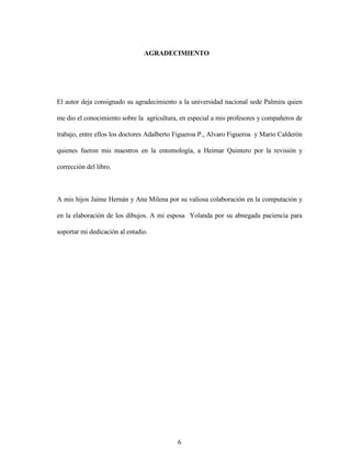 6
AGRADECIMIENTO
El autor deja consignado su agradecimiento a la universidad nacional sede Palmira quien
me dio el conocimiento sobre la agricultura, en especial a mis profesores y compañeros de
trabajo, entre ellos los doctores Adalberto Figueroa P., Alvaro Figueroa y Mario Calderón
quienes fueron mis maestros en la entomología, a Heimar Quintero por la revisión y
corrección del libro.
A mis hijos Jaime Hernán y Ana Milena por su valiosa colaboración en la computación y
en la elaboración de los dibujos. A mi esposa Yolanda por su abnegada paciencia para
soportar mi dedicación al estudio.
 