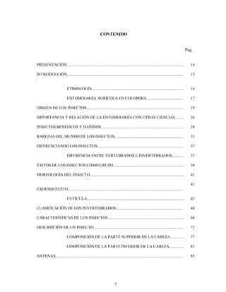 7
CONTENIDO
Pag.
PRESENTACIÓN........................................................................................................................ 14
INTRODUCCIÓN.......................................................................................................................
.
15
ETIMOLOGÍA.............................................................................................. 16
ENTOMOLOGÍA AGRÍCOLA EN COLOMBIA...................................... 17
ORIGEN DE LOS INSECTOS................................................................................................... 19
IMPORTANCIA Y RELACIÓN DE LA ENTOMOLOGÍA CON OTRAS CIENCIAS......... 24
INSECTOS BENÉFICOS Y DAÑINOS.................................................................................... 28
RAREZAS DEL MUNDO DE LOS INSECTOS....................................................................... 33
DIFERENCIANDO LOS INSECTOS........................................................................................ 37
DIFERENCIA ENTRE VERTEBRADOS E INVERTEBRADOS............ 37
ÉXITOS DE LOS INSECTOS COMO GRUPO........................................................................ 38
MORFOLOGÍA DEL INSECTO................................................................................................ 41
EXOESQUELETO......................................................................................................................
41
CUTÍCULA................................................................................................... 43
CLASIFICACIÓN DE LOS INVERTEBRADOS..................................................................... 48
CARACTERÍSTICAS DE LOS INSECTOS.............................................................................. 68
DESCRIPCIÓN DE UN INSECTO............................................................................................ 72
COMPOSICIÓN DE LA PARTE SUPERIOR DE LA CABEZA.............. 77
COMPOSICIÓN DE LA PARTE INFERIOR DE LA CABEZA............... 81
ANTENAS................................................................................................................................... 85
 