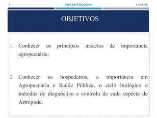 OBJETIVOS
1. Conhecer os principais insectos de importância
agropecuária;
2. Conhecer os hospedeiros, a importância em
Agropecuária e Saúde Pública, o ciclo biológico e
métodos de diagnóstico e controlo de cada espécie de
Artrópode.
11:43:56PARASITOLOGIA3
 