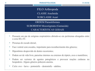 FILO Arthropoda
CLASSE Arachnida
SUBCLASSE Acari
• Possuem um par de estigmas respiratórios abrindo-se em peritremas alongados entre
a coxa III e IV.
• Presença de escudo dorsal;
• Face ventral com escudos, importante para reconhecimento dos gêneros;
• Hipostômio desprovido de dentes recorrentes;
• Podem ser de vida livre, parasitas internos ou externos de répteis, aves e mamíferos;
• Podem ser vectores de agentes patogênicos e provocar reações cutâneas no
hospedeiro. Alguns gêneros prduzem anemia.
• Ciclo: ovo – larva – protoninfa – deutoninfa – adultos.
11:43:56PARASITOLOGIA8
ORDEM Parasitiformes
SUBORDEM Mesostigmata (Gamasida)
CARACTERÍSTICAS GERAIS
 