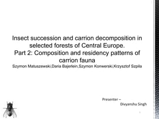1




Insect succession and carrion decomposition in
       selected forests of Central Europe.
 Part 2: Composition and residency patterns of
                  carrion fauna
Szymon Matuszewski,Daria Bajerlein,Szymon Konwerski,Krzysztof Szpila




                                               Presenter –
                                                          Divyanshu Singh
                                                                    1
 