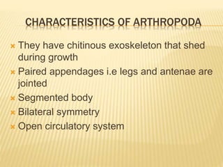 CHARACTERISTICS OF ARTHROPODA
 They have chitinous exoskeleton that shed
during growth
 Paired appendages i.e legs and antenae are
jointed
 Segmented body
 Bilateral symmetry
 Open circulatory system
 