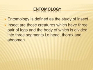 ENTOMOLOGY
 Entomology is defined as the study of insect
 Insect are those creatures which have three
pair of legs and the body of which is divided
into three segments i.e head, thorax and
abdomen
 