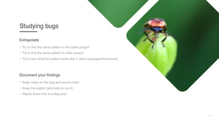 10
Studying bugs
• Try to find the same pattern in the same project
• Try to find the same pattern in other project
• Try to see what this pattern looks like in other languages/framework
Extrapolate
• Keep notes on the bug and source code
• Keep the exploit (and tools to run it)
• Maybe share this in a blog post
Document your findings
 