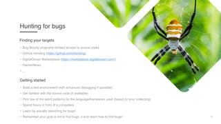 12
Hunting for bugs
• Bug Bounty programs (limited access to source code)
• GitHub trending (https://github.com/trending)
• DigitalOcean Marketplace (https://marketplace.digitalocean.com/)
• HackerNews
• ...
Finding your targets
• Build a test environment (with enhanced debugging if possible)
• Get familiar with the source code (if available)
• Pick few of the weird patterns for the language/framework used (based on your collecting)
• Spend hours in front of a computers
• Learn by actually searching for bugs!
• Remember your goal is not to find bugs, it is to learn how to find bugs!
Getting started
 