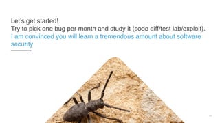 24
Let’s get started!  
Try to pick one bug per month and study it (code diff/test lab/exploit).
I am convinced you will learn a tremendous amount about software
security
 