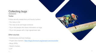 6
Collecting bugs
Follow security researchers and bounty hunters:
• Too many to list
• Too risky to list and forget someone
• Try to find people who share information on bugs
• Try to find people with a high signal/noise ratio
Twitter
• Conferences and local meetups
• Project Zero trackers: https://bugs.chromium.org/p/project-zero/issues/list
• Blogs (RSS)
• Reddit /r/netsec
• CTF
• ...
Other sources
 
