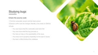 7
Studying bugs
1.Find the vulnerable version and the fixed version
2.Extract a diff to see the changes (literally a few clicks on GitHub)
3.Profit:
• You now know what the vulnerable code looks like
• You now know what the bug precisely is
• You have an idea on the exploitability of the issue
• You know how to properly (hopefully) fix this type of issues
• You learn a little bit about the codebase
Check the source code
 