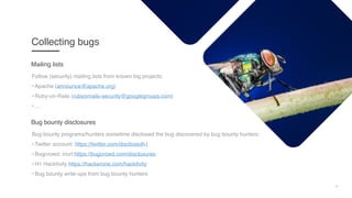4
Collecting bugs
Follow (security) mailing lists from known big projects:
• Apache (announce@apache.org)
• Ruby-on-Rails (rubyonrails-security@googlegroups.com)
• ...
Mailing lists
Bug bounty programs/hunters sometime disclosed the bug discovered by bug bounty hunters:
• Twitter account: https://twitter.com/disclosedh1
• Bugcrowd: inurl:https://bugcrowd.com/disclosures
• H1 Hacktivity https://hackerone.com/hacktivity
• Bug bounty write-ups from bug bounty hunters
Bug bounty disclosures
 