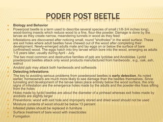PODER POST BEETLE
 Biology and Behavior
 Powerpost beetle is a term used to describe several species of small (1/8-3/4 inches long),
wood-boring insects which reduce wood to a fine, flour-like powder. Damage is done by the
larvae as they create narrow, meandering tunnels in wood as they feed
 Infestations are discovered after noticing small, round "shotholes" in the wood surface. These
are exit holes where adult beetles have chewed out of the wood after completing their
development. Newly-emerged adults mate and lay eggs on or below the surface of bare
(unfinished) wood. The eggs hatch into tiny larvae which bore into the wood, emerging as adults
1-5 years later, usually during April - July.
 The two most common and destructive families of ppb are lyctidae and Anobiidae. Lyctid
powderpost beetles attack only wood products manufactured from hardwoods , e.g., oak, ash,
walnut
 Anobiid ppb may attack both hardwoods and softwoods
 Detecting Infestations
 The key to avoiding serious problems from powderpost beetles is early detection. As noted
earlier, homeowners are much more likely to see damage than the beetles themselves. Since
tunneling and development of the larvae takes place entirely below the wood surface, the only
signs of infestation are the emergence holes made by the adults and the powder-like frass sifting
from the holes
 Holes made by lyctid beetles are about the diameter of a pinhead whereas exit holes made by
anobiids are slightly larger
 Preventions: wood with exit hole and improperly stored and dried wood should not be used
 Moisture contents of wood should be below 13 percent
 Infested plates should be replaced in furniture
 Surface treatment of bare wood with insecticides
 Fumigation
 