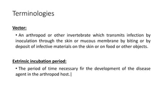 Terminologies
Vector:
• An arthropod or other invertebrate which transmits infection by
inoculation through the skin or mucous membrane by biting or by
deposit of infective materials on the skin or on food or other objects.
Extrinsic incubation period:
• The period of time necessary fir the development of the disease
agent in the arthropod host.|
 