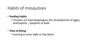 Habits of mosquitoes
• Feeding habits
• Females are haematophagous (for development of eggs),
Anthrophilic , Zoophilic or both
• Time of biting
• Evening or early night or Day biters
 