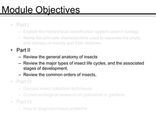 Module Objectives
• Part I
– Explain the hierarchical classification system used in biology.
– Name the principle characteristics used to separate the phyla
and classes of insects and their relatives.
• Part II
– Review the general anatomy of insects
– Review the major types of insect life cycles, and the associated
stages of development.
– Review the common orders of insects.
• Part III
– Discuss insect collection techniques
– Current ecological research on pollinators in gardens
• Part IV
– How to diagnose insect problems
 