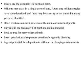  Insects are the dominant life-form on earth.
 Millions may exist in a single acre of land. About one million species
have been described, and there may be as many as ten times that many
yet to be identified.
 Of all creatures on earth, insects are the main consumers of plants.
 Play role in the breakdown of plant and animal material
 Food source for many other animals
 Insect populations also possess considerable genetic diversity
 A great potential for adaptation to different or changing environments
 