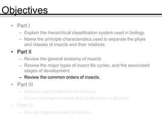 Objectives
• Part I
– Explain the hierarchical classification system used in biology.
– Name the principle characteristics used to separate the phyla
and classes of insects and their relatives.
• Part II
– Review the general anatomy of insects
– Review the major types of insect life cycles, and the associated
stages of development.
– Review the common orders of insects.
• Part III
– Discuss insect collection techniques
– Current ecological research on pollinators in gardens
• Part IV
– How to diagnose insect problems
 