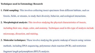 Techniques used in Entomology Research
1. Field sampling: This involves collecting insect specimens from different habitats, such as
forests, fields, or streams, to study their diversity, behavior, and ecological interactions.
2. Morphological analysis: This involves studying the physical characteristics of insects,
including their size, shape, color, and anatomy. Techniques used in this type of analysis include
microscopy, dissection, and staining.
3. Molecular techniques: These involve studying the genetic makeup of insects using various
methods, including DNA sequencing, polymerase chain reaction (PCR), and restriction
fragment length polymorphism (RFLP) analysis.
 