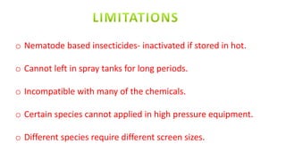 o Nematode based insecticides- inactivated if stored in hot.
o Cannot left in spray tanks for long periods.
o Incompatible with many of the chemicals.
o Certain species cannot applied in high pressure equipment.
o Different species require different screen sizes.
 