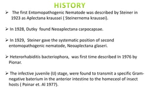  The first Entomopathogenic Nematode was described by Steiner in
1923 as Aplectana kraussei ( Steinernema kraussei).
 In 1928, Dutky found Neoaplectana carpocapsae.
 In 1929, Steiner gave the systematic position of second
entomopathogenic nematode, Neoaplectana glaseri.
 Heterorhabiditis bacteriophora, was first time described In 1976 by
Pionar.
 The infective juvenile (IJ) stage, were found to transmit a specific Gram-
negative baterium in the anterior intestine to the homeceol of insect
hosts ( Poinar et. Al 1977).
 