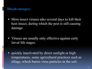 Disadvantages:
 Most insect viruses take several days to kill their
host insect, during which the pest is still causing
damage.
 Viruses are usually only effective against early
larval life stages.
 quickly inactivated by direct sunlight or high
temperatures, some agricultural practices such as
tillage, which buries virus particles in the soil.
13
 
