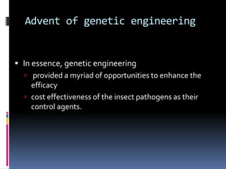 Advent of genetic engineering
 In essence, genetic engineering
 provided a myriad of opportunities to enhance the
efficacy
 cost effectiveness of the insect pathogens as their
control agents.
 