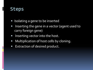 Steps
 Isolating a gene to be inserted
 Inserting the gene in a vector (agent used to
carry foreign gene)
 Inserting vector into the host.
 Multiplication of host cells by cloning.
 Extraction of desired product.
 