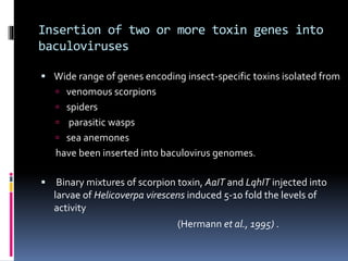 Insertion of two or more toxin genes into
baculoviruses
 Wide range of genes encoding insect-specific toxins isolated from
 venomous scorpions
 spiders
 parasitic wasps
 sea anemones
have been inserted into baculovirus genomes.
 Binary mixtures of scorpion toxin, AaIT and LqhIT injected into
larvae of Helicoverpa virescens induced 5-10 fold the levels of
activity
(Hermann et al., 1995) .
 