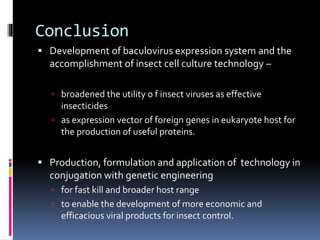 Conclusion
 Development of baculovirus expression system and the
accomplishment of insect cell culture technology –
 broadened the utility o f insect viruses as effective
insecticides
 as expression vector of foreign genes in eukaryote host for
the production of useful proteins.
 Production, formulation and application of technology in
conjugation with genetic engineering
 for fast kill and broader host range
 to enable the development of more economic and
efficacious viral products for insect control.
 