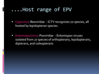 ....Host range of EPV
 Cypovirus: Reoviridae - ICTV recognizes 70 species, all
hosted by lepidopteran species.
 Entomopoxvirus: Poxviridae - Entomopox viruses
isolated from 27 species of orthopterans, lepidopterans,
dipterans, and coleopterans
 