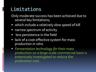 Limitations
Only moderate success has been achieved due to
several key limitations;
 which include a relatively slow speed of kill
 narrow spectrum of activity
 less persistence in the field
 lack of a cost-effective system for mass
production in vitro.
 Fermentation technology for their mass
production on a large-scale commercial basis is
extensively investigated to reduce the
production cost.
 