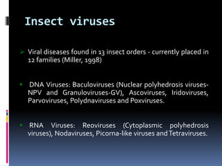 Insect viruses
 Viral diseases found in 13 insect orders - currently placed in
12 families (Miller, 1998)
 DNA Viruses: Baculoviruses (Nuclear polyhedrosis viruses-
NPV and Granuloviruses-GV), Ascoviruses, Iridoviruses,
Parvoviruses, Polydnaviruses and Poxviruses.
 RNA Viruses: Reoviruses (Cytoplasmic polyhedrosis
viruses), Nodaviruses, Picorna-like viruses andTetraviruses.
 