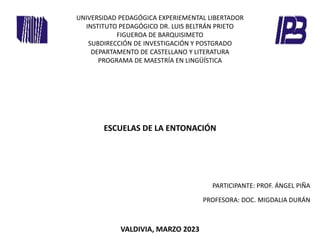 UNIVERSIDAD PEDAGÓGICA EXPERIEMENTAL LIBERTADOR
INSTITUTO PEDAGÓGICO DR. LUIS BELTRÁN PRIETO
FIGUEROA DE BARQUISIMETO
SUBDIRECCIÓN DE INVESTIGACIÓN Y POSTGRADO
DEPARTAMENTO DE CASTELLANO Y LITERATURA
PROGRAMA DE MAESTRÍA EN LINGÜÍSTICA
ESCUELAS DE LA ENTONACIÓN
VALDIVIA, MARZO 2023
PARTICIPANTE: PROF. ÁNGEL PIÑA
PROFESORA: DOC. MIGDALIA DURÁN
 