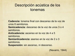Descripción acústica de los
              tonemas

Cadencia: tonema final con descanso de la voz de
unos 8 semitonos.
Semicadencia: descenso de la voz de unos 3 o 4
semitonos.
Anticadencia: ascenso en la voz de 4 a 5
semitonos.
Semianticadencia: asenso en la voz de 2 o 3
semitonos.
Suspensión: sin ascenso, ni descenso.

                                  (Navarro, 1944)
 