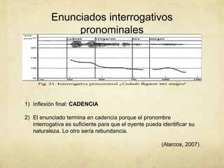 Enunciados interrogativos
               pronominales




1) Inflexión final: CADENCIA

2) El enunciado termina en cadencia porque el pronombre
   interrogativa es suficiente para que el oyente pueda identificar su
   naturaleza. Lo otro sería rebundancia.

                                                        (Alarcos, 2007)
 