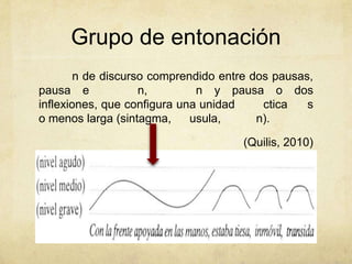 Grupo de entonación
        n de discurso comprendido entre dos pausas,
pausa e             n,        n y pausa o dos
inflexiones, que configura una unidad     ctica   s
o menos larga (sintagma,     usula,      n).

                                      (Quilis, 2010)
 