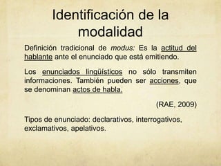 Identificación de la
            modalidad
Definición tradicional de modus: Es la actitud del
hablante ante el enunciado que está emitiendo.

Los enunciados lingüísticos no sólo transmiten
informaciones. También pueden ser acciones, que
se denominan actos de habla.

                                        (RAE, 2009)

Tipos de enunciado: declarativos, interrogativos,
exclamativos, apelativos.
 