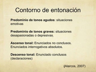 Contorno de entonación
Predominio de tonos agudos: situaciones
emotivas

Predominio de tonos graves: situaciones
desapasionadas o depresivas.

Ascenso tonal: Enunciados no conclusos.
Enunciados interrogativos absolutos.

Descenso tonal: Enunciado conclusos
(declaraciones)

                                  (Alarcos, 2007)
 