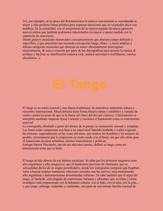 Así, por ejemplo, en la época del Romanticismo la música instrumental es considerada la
mejor y más perfecta forma artística para expresar emociones que no se pueden decir con
palabras. En la actualidad, con el surgimiento de la música popular de masas aparecen
nuevos estilos que también podríamos relacionarlos en mayor o menor medida con la
expresión de emociones.
Desde géneros musicales demarcados conceptualmente que abarcan campo definido y
específico, y que presentan una asentada concepción (tango, blues...); hasta amplias y
difusas categorías musicales que abarcan un marco absolutamente heterogéneo
musicalmente, de nueva creación por parte de las discográficas para acercar la música al
profano y facilitar su clasificación (música rock, música universal o worldmusic, música
electrónica...)
El tango es un estilo musical y una danza rioplatense, de naturaleza netamente urbana y
renombre internacional. Musicalmente tiene forma binaria (tema y estribillo) y compás de
cuatro cuartos (a pesar de que se le llama «el ritmo del dos por cuatro»). Clásicamente se
interpreta mediante orquesta típica o sexteto y reconoce el bandoneón como su instrumento
esencial.
La coreografía, diseñada a partir del abrazo de la pareja, es sumamente sensual y compleja.
Las letras están compuestas con base a un argot local llamado lunfardo y suelen expresar
las tristezas, especialmente en las cosas del amor, que sienten los hombres y las mujeres de
pueblo, circunstancia que lo emparenta en cierto modo con el blues, sin que ello obste para
el tratamiento de otras temáticas, incluso humorísticas y políticas.
Enrique Santos Discépolo, uno de sus máximos poetas, definió al tango como un
pensamiento triste que se baila.
El tango es hijo directo de ese intenso mestizaje. Se sabe que los primeros tangueros eran
afro argentinos y afro uruguayos; que el bandoneón proviene de Alemania; que su
sensualidad deriva de su origen prostibulario, donde los inmigrantes europeos que llegaban
solos a buscar empleo mantenían relaciones sexuales con las nativas, mayoritariamente
afro argentinas e indoamericanas denominadas «chinas». Se sabe también que el argot del
tango, el lunfardo, está plagado de expresiones italianas y africanas; que su ritmo y clima
nostálgico está emparentado con la habanera cubana; con el fado, con la tuna, con la jota....
y que tango, milonga, malambo y candombe, son parte de una misma familia musical de
El Tango
 