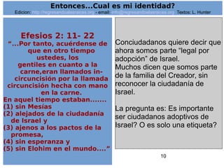10
Efesios 2: 11- 22
“...Por tanto, acuérdense de
que en otro tiempo
ustedes, los
gentiles en cuanto a la
carne,eran llamados in-
circuncisión por la llamada
circuncisión hecha con mano
en la carne.
En aquel tiempo estaban.......
(1) sin Mesías
(2) alejados de la ciudadanía
de Israel y
(3) ajenos a los pactos de la
promesa,
(4) sin esperanza y
(5) sin Elohim en el mundo....”
Conciudadanos quiere decir que
ahora somos parte “legal por
adopción” de Israel.
Muchos dicen que somos parte
de la familia del Creador, sin
reconocer la ciudadanía de
Israel.
La pregunta es: Es importante
ser ciudadanos adoptivos de
Israel? O es solo una etiqueta?
Entonces...Cual es mi identidad?
Edicion: http://regresandoalasraices.org - email: info@regresandoalasraices.org Textos: L. Hunter
 