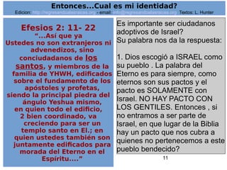 11
Efesios 2: 11- 22
“...Así que ya
Ustedes no son extranjeros ni
advenedizos, sino
conciudadanos de los
santos, y miembros de la
familia de YHWH, edificados
sobre el fundamento de los
apóstoles y profetas,
siendo la principal piedra del
ángulo Yeshua mismo,
en quien todo el edificio,
2 bien coordinado, va
creciendo para ser un
templo santo en El.; en
quien ustedes también son
juntamente edificados para
morada del Eterno en el
Espíritu....”
Es importante ser ciudadanos
adoptivos de Israel?
Su palabra nos da la respuesta:
1. Dios escogió a ISRAEL como
su pueblo . La palabra del
Eterno es para siempre, como
eternos son sus pactos y el
pacto es SOLAMENTE con
Israel. NO HAY PACTO CON
LOS GENTILES. Entonces , si
no entramos a ser parte de
Israel, en que lugar de la Biblia
hay un pacto que nos cubra a
quienes no pertenecemos a este
pueblo bendecido?
Entonces...Cual es mi identidad?
Edicion: http://regresandoalasraices.org - email: info@regresandoalasraices.org Textos: L. Hunter
 