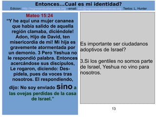 13
Mateo 15:24
“Y he aquí una mujer cananea
que había salido de aquella
región clamaba, diciéndole!
Adon, Hijo de David, ten
misericordia de mí! Mi hija es
gravemente atormentada por
un demonio. 3 Pero Yeshua no
le respondió palabra. Entonces
acercándose sus discípulos,
Le rogaron, diciendo: Des-
pídela, pues da voces tras
nosotros. El respondiendo,
dijo: No soy enviado sino a
las ovejas perdidas de la casa
de Israel.”
Es importante ser ciudadanos
adoptivos de Israel?
3.Si los gentiles no somos parte
de Israel, Yeshua no vino para
nosotros.
Entonces...Cual es mi identidad?
Edicion: http://regresandoalasraices.org - email: info@regresandoalasraices.org Textos: L. Hunter
 