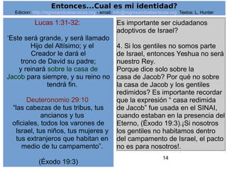 14
Lucas 1:31-32:
‘Este será grande, y será llamado
Hijo del Altísimo; y el
Creador le dará el
trono de David su padre;
y reinará sobre la casa de
Jacob para siempre, y su reino no
tendrá fin.
Deuteronomio 29:10
“las cabezas de tus tribus, tus
ancianos y tus
oficiales, todos los varones de
Israel, tus niños, tus mujeres y
tus extranjeros que habitan en
medio de tu campamento”.
(Éxodo 19:3)
Es importante ser ciudadanos
adoptivos de Israel?
4. Si los gentiles no somos parte
de Israel, entonces Yeshua no será
nuestro Rey.
Porque dice solo sobre la
casa de Jacob? Por qué no sobre
la casa de Jacob y los gentiles
redimidos? Es importante recordar
que la expresión “ casa redimida
de Jacob” fue usada en el SINAI,
cuando estaban en la presencia del
Eterno, (Éxodo 19:3).¡Si nosotros
los gentiles no habitamos dentro
del campamento de Israel, el pacto
no es para nosotros!.
Entonces...Cual es mi identidad?
Edicion: http://regresandoalasraices.org - email: info@regresandoalasraices.org Textos: L. Hunter
 