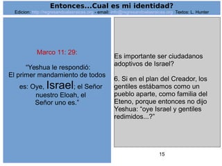 15
Marco 11: 29:
“Yeshua le respondió:
El primer mandamiento de todos
es: Oye, Israel; el Señor
nuestro Eloah, el
Señor uno es.”
Es importante ser ciudadanos
adoptivos de Israel?
6. Si en el plan del Creador, los
gentiles estábamos como un
pueblo aparte, como familia del
Eteno, porque entonces no dijo
Yeshua: “oye Israel y gentiles
redimidos...?”
Entonces...Cual es mi identidad?
Edicion: http://regresandoalasraices.org - email: info@regresandoalasraices.org Textos: L. Hunter
 