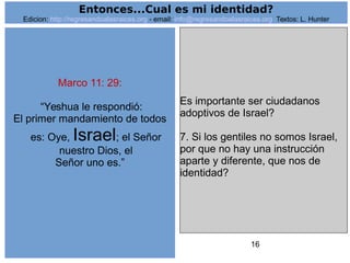 16
Marco 11: 29:
“Yeshua le respondió:
El primer mandamiento de todos
es: Oye, Israel; el Señor
nuestro Dios, el
Señor uno es.”
Es importante ser ciudadanos
adoptivos de Israel?
7. Si los gentiles no somos Israel,
por que no hay una instrucción
aparte y diferente, que nos de
identidad?
Entonces...Cual es mi identidad?
Edicion: http://regresandoalasraices.org - email: info@regresandoalasraices.org Textos: L. Hunter
 