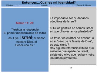 17
Marco 11: 29:
“Yeshua le respondió:
El primer mandamiento de todos
es: Oye, Israel; el Señor
nuestro Dios, el
Señor uno es.”
Es importante ser ciudadanos
adoptivos de Israel?
8. Si los gentiles no somos Israel,
en que olivo estamos plantados?
La frase “en el árbol de Yeshua” o
en el “olivo de la familia de Dios”,
es esto cierto?
Hay alguna referencia Bíblica que
sustente que aparte de Israel,
existe otro olivo que reciba y nutra
las ramas silvestres?
Entonces...Cual es mi identidad?
Edicion: http://regresandoalasraices.org - email: info@regresandoalasraices.org Textos: L. Hunter
 