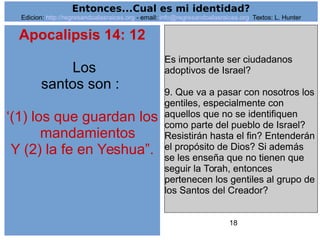 18
Apocalipsis 14: 12
Los
santos son :
‘(1) los que guardan los
mandamientos
Y (2) la fe en Yeshua”.
Es importante ser ciudadanos
adoptivos de Israel?
9. Que va a pasar con nosotros los
gentiles, especialmente con
aquellos que no se identifiquen
como parte del pueblo de Israel?
Resistirán hasta el fin? Entenderán
el propósito de Dios? Si además
se les enseña que no tienen que
seguir la Torah, entonces
pertenecen los gentiles al grupo de
los Santos del Creador?
Entonces...Cual es mi identidad?
Edicion: http://regresandoalasraices.org - email: info@regresandoalasraices.org Textos: L. Hunter
 