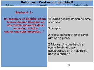 19
Efesios 4: 5 :
‘un cuerpo, y un Espíritu, como
fueron también llamados en
una misma esperanza de su
vocación; un Adon,
una fe, una sola inmersión...”
10. Si los gentiles no somos Israel,
seriamos:
2 cuerpos
2 clases de Fe: una en la Torah,
otra en “la gracia”
2 Adones: Uno que bendice
con la Torah, otro que
considera que en el madero se
abolió la misma?
Entonces...Cual es mi identidad?
Edicion: http://regresandoalasraices.org - email: info@regresandoalasraices.org Textos: L. Hunter
 